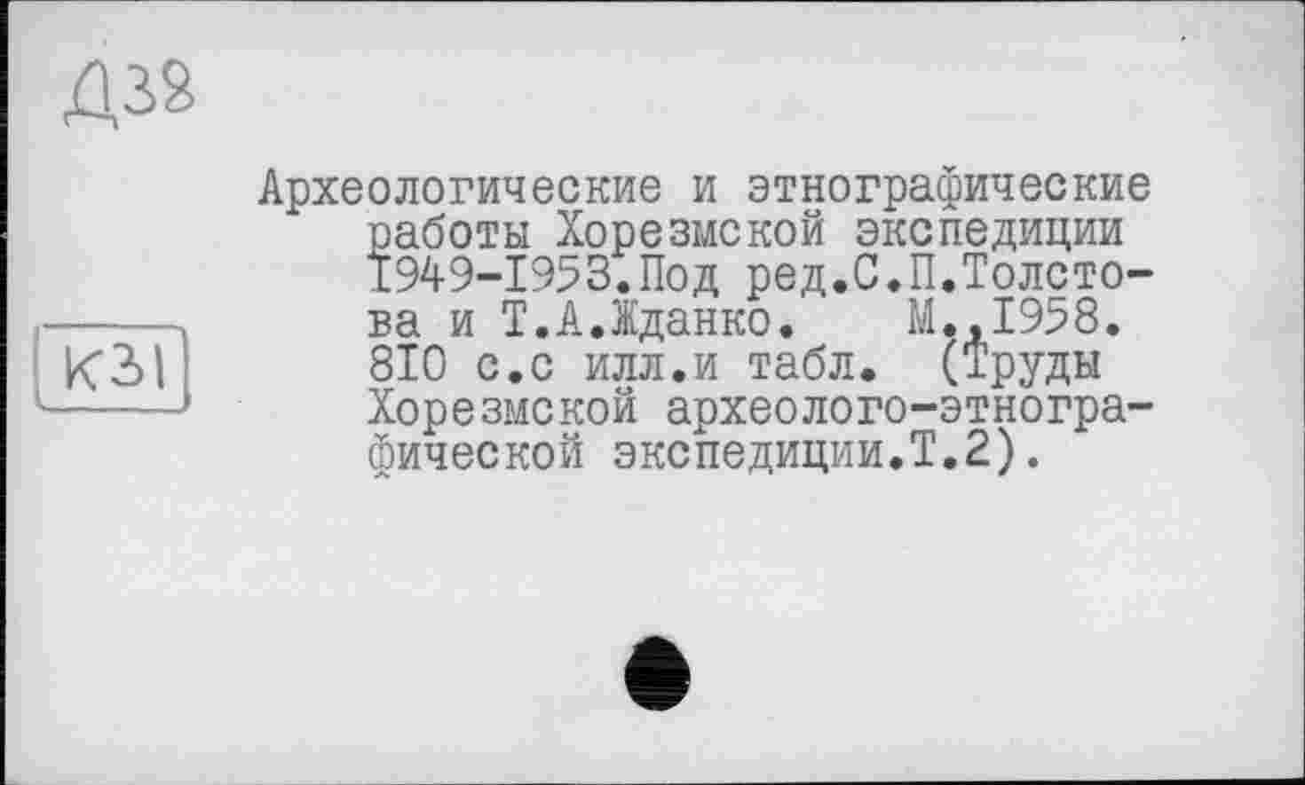 ﻿кз>|
Археологические и этнографические работы Хорезмской экспедиции 1949-1953.Под ред.С.П.Толстова и Т.А.Жданко. М.,1958. 810 с.с илл.и табл. (Труды Хорезмской археолого-этнографической экспедиции.Т.2).